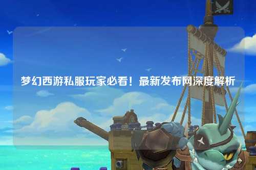 夢幻西游私服玩家必看！最新發(fā)布網(wǎng)深度解析