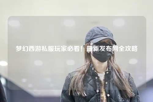 夢幻西游私服玩家必看！最新發(fā)布網(wǎng)全攻略