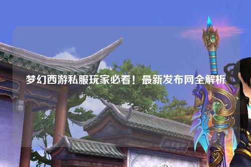 夢幻西游私服玩家必看！最新發(fā)布網(wǎng)全解析