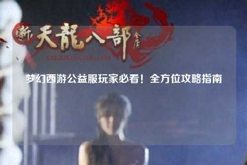 夢幻西游公益服玩家必看！全方位攻略指南