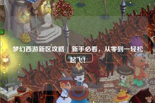 夢幻西游新區(qū)攻略 | 新手必看，從零到一輕松起飛！
