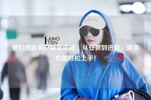 夢(mèng)幻西游客戶端全攻略 | 從安裝到進(jìn)階，新手也能輕松上手！